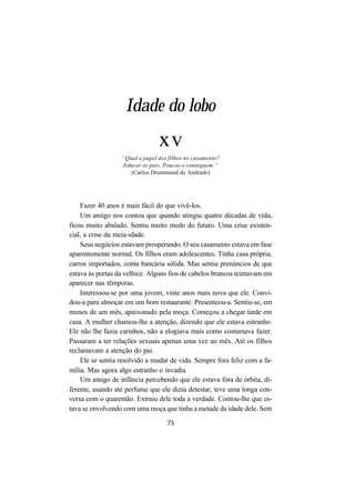 75
Idade do lobo
xv
“Qual o papel dos filhos no casamento?
Educar os pais. Poucos o conseguem.”
(Carlos Drummond de Andrade)
Fazer 40 anos é mais fácil do que vivê-los.
Um amigo nos contou que quando atingiu quatro décadas de vida,
ficou muito abalado. Sentiu muito medo do futuro. Uma crise existen-
cial, a crise da meia-idade.
Seus negócios estavam prosperando. O seu casamento estava em fase
aparentemente normal. Os filhos eram adolescentes. Tinha casa própria,
carros importados, conta bancária sólida. Mas sentia prenúncios de que
estava às portas da velhice. Alguns fios de cabelos brancos teimavam em
aparecer nas têmporas.
Interessou-se por uma jovem, vinte anos mais nova que ele. Convi-
dou-a para almoçar em um bom restaurante. Presenteou-a. Sentiu-se, em
menos de um mês, apaixonado pela moça. Começou a chegar tarde em
casa. A mulher chamou-lhe a atenção, dizendo que ele estava estranho.
Ele não lhe fazia carinhos, não a elogiava mais como costumava fazer.
Passaram a ter relações sexuais apenas uma vez ao mês. Até os filhos
reclamavam a atenção do pai.
Ele se sentia resolvido a mudar de vida. Sempre fora feliz com a fa-
mília. Mas agora algo estranho o invadia.
Um amigo de infância percebendo que ele estava fora de órbita, di-
ferente, usando até perfume que ele dizia detestar, teve uma longa con-
versa com o quarentão. Extraiu dele toda a verdade. Contou-lhe que es-
tava se envolvendo com uma moça que tinha a metade da idade dele. Sem
 