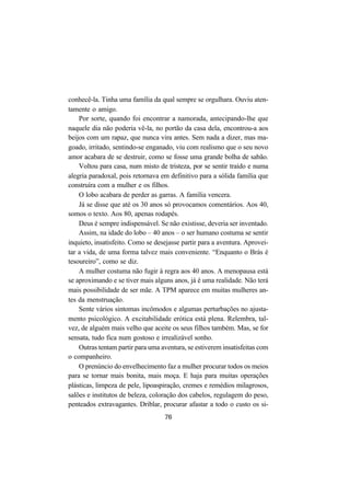 76
conhecê-la. Tinha uma família da qual sempre se orgulhara. Ouviu aten-
tamente o amigo.
Por sorte, quando foi encontrar a namorada, antecipando-lhe que
naquele dia não poderia vê-la, no portão da casa dela, encontrou-a aos
beijos com um rapaz, que nunca vira antes. Sem nada a dizer, mas ma-
goado, irritado, sentindo-se enganado, viu com realismo que o seu novo
amor acabara de se destruir, como se fosse uma grande bolha de sabão.
Voltou para casa, num misto de tristeza, por se sentir traído e numa
alegria paradoxal, pois retornava em definitivo para a sólida família que
construíra com a mulher e os filhos.
O lobo acabara de perder as garras. A família vencera.
Já se disse que até os 30 anos só provocamos comentários. Aos 40,
somos o texto. Aos 80, apenas rodapés.
Deus é sempre indispensável. Se não existisse, deveria ser inventado.
Assim, na idade do lobo – 40 anos – o ser humano costuma se sentir
inquieto, insatisfeito. Como se desejasse partir para a aventura. Aprovei-
tar a vida, de uma forma talvez mais conveniente. “Enquanto o Brás é
tesoureiro”, como se diz.
A mulher costuma não fugir à regra aos 40 anos. A menopausa está
se aproximando e se tiver mais alguns anos, já é uma realidade. Não terá
mais possibilidade de ser mãe. A TPM aparece em muitas mulheres an-
tes da menstruação.
Sente vários sintomas incômodos e algumas perturbações no ajusta-
mento psicológico. A excitabilidade erótica está plena. Relembra, tal-
vez, de alguém mais velho que aceite os seus filhos também. Mas, se for
sensata, tudo fica num gostoso e irrealizável sonho.
Outras tentam partir para uma aventura, se estiverem insatisfeitas com
o companheiro.
O prenúncio do envelhecimento faz a mulher procurar todos os meios
para se tornar mais bonita, mais moça. E haja para muitas operações
plásticas, limpeza de pele, lipoaspiração, cremes e remédios milagrosos,
salões e institutos de beleza, coloração dos cabelos, regulagem do peso,
penteados extravagantes. Driblar, procurar afastar a todo o custo os si-
 