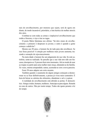 77
nais do envelhecimento, por menores que sejam, será de agora em
diante, de modo incansável, prioritário, a luta heróica da mulher através
dos anos.
Combate-se com todas as armas o implacável envelhecimento que
rouba a frescura, o viço e traz as rugas.
O poeta Mário Quintana nos afirma: “há dois sinais de envelhe-
cimento: o primeiro é desprezar os jovens; o outro é quando a gente
começa a adulá-los”.
Mesmo aos 50 anos, o homem faz de tudo para não envelhecer. Se
isso fosse possível! A atração por mulheres mais jovens aumenta; tra-
zendo a sensação do rejuvenescimento.
Na meia idade o homem faz um julgamento de sua vida. Se está sa-
tisfeito, sente-se realizado. Se percebe que a sua vida tem sido um fra-
casso, desespera-se. E procura fazer atos insensatos. Até no modo de usar
as roupas ou partir para uma mulher mais moça, afastando-se da família.
Às vezes, retorna arrependido; outras, acomoda-se com a nova parceira.
Fazer 50 anos adquire um certo encanto.
Também quando o casamento de alguns amigos começam a desmo-
ronar ou se fixar definitivamente, a pessoa já viveu meio centenário. É
hora de baixar as calorias dos alimentos, abandonar o sal e o açúcar.
A realidade do envelhecimento está abrindo as portas. É democrá-
tico. Atinge a todos, homens, mulheres. Antecipa-se para alguns. Retarda
no caso de outros. Não por muito tempo. Todos são iguais perante a lei
do tempo.
 