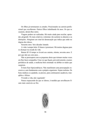 79
Os filhos já terminaram os estudos. Posicionados na carreira profis-
sional que escolheram. Outros filhos trabalhando há anos. Os que se
casaram, deram-lhes netos.
Viagens podem ser realizadas. Há muito ainda para reciclar, apren-
der, progredir. Os mais criativos e otimistas vão acelerar os afazeres e as
distrações. Atingiram um sinal de demarcação que indica que estão no
degrau dos idosos.
Sessenta anos. Seis décadas lutando.
A vida é sempre bela. O futuro é promissor. Há muitos degraus para
se alcançar na escada da vida.
Botem fé! O tempo os levará aos setenta, oitenta, noventa anos. E
por que não aos cem anos…
Não se preocupem com as pequenas dores que teimam muitas vezes
em lhes fazer companhia. Uma vez que façam, preventivamente, exames
periódicos de saúde, a medicina bem orientada vai driblar os males que
surgirem.
Evitem ficar hipocondríacos. Não manifestem uma preocupação ex-
cessiva e sem fundamento com o próprio organismo. Sejam realistas. Os
bons médicos os ajudarão, se preciso, para continuarem saudáveis, tran-
qüilos e felizes.
Vivendo a vida, não vegetando!
Nunca esquecendo de que os idosos, à medida que envelhecem fi-
cam mais sensíveis ao frio.
 