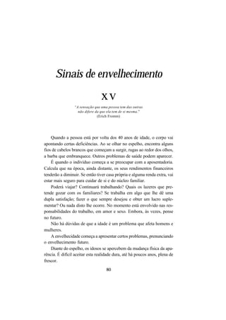 80
Sinais de envelhecimento
xv
“A sensação que uma pessoa tem das outras
não difere da que ela tem de si mesma.”
(Erich Fromm)
Quando a pessoa está por volta dos 40 anos de idade, o corpo vai
apontando certas deficiências. Ao se olhar no espelho, encontra alguns
fios de cabelos brancos que começam a surgir, rugas ao redor dos olhos,
a barba que embranquece. Outros problemas de saúde podem aparecer.
É quando o indivíduo começa a se preocupar com a aposentadoria.
Calcula que na época, ainda distante, os seus rendimentos financeiros
tenderão a diminuir. Se então tiver casa própria e alguma renda extra, vai
estar mais seguro para cuidar de si e do núcleo familiar.
Poderá viajar? Continuará trabalhando? Quais os lazeres que pre-
tende gozar com os familiares? Se trabalha em algo que lhe dê uma
dupla satisfação; fazer o que sempre desejou e obter um lucro suple-
mentar? Ou nada disto lhe ocorre. No momento está envolvido nas res-
ponsabilidades do trabalho, em amor e sexo. Embora, às vezes, pense
no futuro.
Não há dúvidas de que a idade é um problema que afeta homens e
mulheres.
A envelhecidade começa a apresentar certos problemas, prenunciando
o envelhecimento futuro.
Diante do espelho, os idosos se apercebem da mudança física da apa-
rência. É difícil aceitar esta realidade dura, até há poucos anos, plena de
frescor.
 