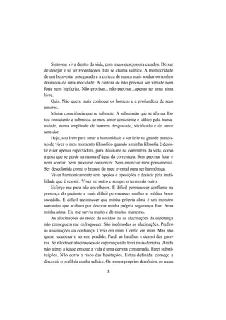 8
Sinto-me viva dentro da vida, com meus desejos ora calados. Deixar
de desejar e só ter recordações. Isto se chama velhice. A mediocridade
de um bem-estar assegurado e a certeza de nunca mais sonhar os sonhos
dourados de uma mocidade. A certeza de não precisar ser virtude nem
forte nem hipócrita. Não precisar... não precisar...apenas ser uma alma
livre.
Quis. Não quero mais conhecer os homens e a profundeza de seus
amores.
Minha consciência que se submete. A submissão que se afirma. Es-
tou consciente e submissa ao meu amor consciente e idílico pela huma-
nidade, numa amplitude de homem desgastado, vivificado e de amor
sem dor.
Hoje, sou livre para amar a humanidade e ser feliz no grande parado-
xo de viver o meu momento filosófico quando a minha filosofia é desis-
tir e ser apenas espectadora, para diluir-me na correnteza da vida, como
a gota que se perde na massa d’água da correnteza. Sem precisar lutar e
nem acertar. Sem procurar convencer. Sem enunciar meu pensamento.
Ser descolorida como o branco de meu avental para ser harmônica.
Viver harmonicamente sem opções e oposições e desistir pela inuti-
lidade que é resistir. Viver no outro e sempre o termo do outro.
Esforço-me para não envelhecer. É difícil permanecer confiante na
presença do paciente e mais difícil permanecer mulher e médica bem-
sucedida. É difícil reconhecer que minha própria alma é um monstro
sorrateiro que acabará por devorar minha própria segurança. Paz. Amo
minha alma. Ela me serviu muito e de muitas maneiras.
As alucinações do medo da solidão ou as alucinações da esperança
não conseguem me enfraquecer. São incômodas as alucinações. Prefiro
as alucinações da confiança. Creio em mim. Confio em mim. Mas não
quero recuperar o terreno perdido. Perdi as batalhas e desisti das guer-
ras. Se não tiver alucinações de esperança não terei mais derrotas. Ainda
não atingi a idade em que a vida é uma derrota consumada. Farei substi-
tuições. Não corro o risco das hesitações. Estou definida: começo a
discernir o perfil da minha velhice. Os nossos próprios demônios, os meus
 