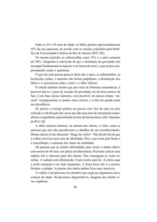 81
Entre os 25 e 65 anos de idade, os lábios perdem aproximadamente
35% de sua espessura, de acordo com os estudos realizados pela Pontí-
fice da Universidade Católica do Rio de Janeiro (PUC-RJ).
No mesmo período, as sobrancelhas caem 15% e o nariz aumenta
até 20%. Chegaram à conclusão de que o fenômeno da gravidade tem
um papel fundamental no aspecto e na forma do rosto, o que acaba com-
prometendo muito a aparência.
O que faz uma pessoa parecer idosa são o nariz, as sobrancelhas, as
bochechas caídas, o aumento das bolsas palpebrais, a diminuição dos
lábios e o crescimento entre o nariz e o lábio inferior.
O estudo também mostra que por meio de fórmulas matemáticas, é
possível prever o grau de atuação da gravidade em diversos pontos da
face. Com base nesses números, será possível, em pouco tempo, “an-
corar” cirurgicamente os pontos mais críticos, e evitar em grande parte
sua decadência.
Os pontos a corrigir podem ser presos com fios de ouro ou pelo
estímulo à calcificação dos ossos que dão uma área de sustentação maior,
afirma a engenheira especializada na área de biomecânica, Dra. Djenane,
da PUC-RJ.
A sábia natureza diminui, na maioria dos idosos, a visão, como se
quisesse que eles não percebessem os detalhes do seu envelhecimento.
Muitos idosos já nos disseram: “Ruga faz sofrer”. Não há dúvida de que
a velhice provoca uma crise de identidade. Pois o que resta pela frente é
a exacerbação, o aumento dos sinais da senilidade.
Há pessoas que já sentem dificuldades para tomar o banho diário;
com menos de 60 anos, em plena envelhescência. Precisam colocar uma
cadeira sob o chuveiro para não caírem. Não conseguem se vestir so-
zinhas. A audição está diminuindo. Usam óculos para ler. As dores aqui
e acolá começam a ser mais freqüentes. A força física não é a mesma.
Perdem o paladar. As pontas dos dedos podem ficar mais sensíveis.
A velhice é um processo involuntário que surge no organismo com o
avançar da idade. Há processos degenerativos, desgaste das células vi-
vas orgânicas.
 