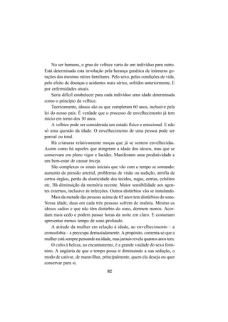 82
No ser humano, o grau de velhice varia de um indivíduo para outro.
Está determinada esta involução pela herança genética de inúmeras ge-
rações das mesmas raízes familiares. Pelo sexo, pelas condições de vida,
pelo efeito de doenças e acidentes mais sérios, sofridos anteriormente. E
por enfermidades atuais.
Seria difícil estabelecer para cada indivíduo uma idade determinada
como o princípio da velhice.
Teoricamente, idosos são os que completam 60 anos, inclusive pela
lei do nosso país. É verdade que o processo de envelhecimento já tem
início em torno dos 30 anos.
A velhice pode ser considerada um estado físico e emocional. E não
só uma questão da idade. O envelhecimento de uma pessoa pode ser
parcial ou total.
Há criaturas relativamente moças que já se sentem envelhecidas.
Assim como há aqueles que atingiram a idade dos idosos, mas que se
conservam em pleno vigor e lucidez. Manifestam uma produtividade e
um bem-estar de causar inveja.
São complexos os sinais iniciais que vão com o tempo se somando:
aumento da pressão arterial, problemas de visão ou audição, atrofia de
certos órgãos, perda da elasticidade dos tecidos, rugas, estrias, celulites
etc. Há diminuição da memória recente. Maior sensibilidade aos agen-
tes externos, inclusive às infecções. Outros distúrbios vão se instalando.
Mais da metade das pessoas acima de 65 anos tem distúrbios do sono.
Nessa idade, duas em cada três pessoas sofrem de insônia. Mesmo os
idosos sadios e que não têm distúrbio do sono, dormem menos. Acor-
dam mais cedo e podem passar horas da noite em claro. E costumam
apresentar menos tempo de sono profundo.
A atitude da mulher em relação à idade, ao envelhecimento – a
cronosfobia – a preocupa demasiadamente. A propósito, comenta-se que a
mulher está sempre pensando na idade, mas jamais revela quantos anos tem.
O culto à beleza, ao encantamento, é a grande vaidade do sexo femi-
nino. A angústia de que o tempo possa ir diminuindo a sua sedução, o
modo de cativar, de maravilhar, principalmente, quem ela deseja ou quer
conservar para si.
 