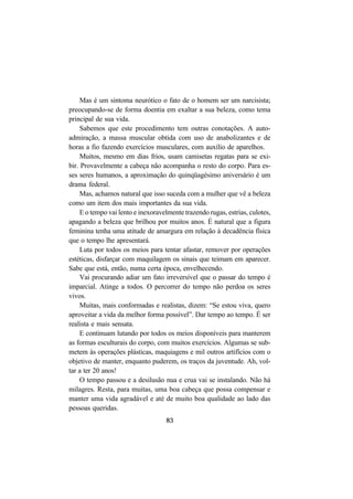 83
Mas é um sintoma neurótico o fato de o homem ser um narcisista;
preocupando-se de forma doentia em exaltar a sua beleza, como tema
principal de sua vida.
Sabemos que este procedimento tem outras conotações. A auto-
admiração, a massa muscular obtida com uso de anabolizantes e de
horas a fio fazendo exercícios musculares, com auxílio de aparelhos.
Muitos, mesmo em dias frios, usam camisetas regatas para se exi-
bir. Provavelmente a cabeça não acompanha o resto do corpo. Para es-
ses seres humanos, a aproximação do quinqüagésimo aniversário é um
drama federal.
Mas, achamos natural que isso suceda com a mulher que vê a beleza
como um item dos mais importantes da sua vida.
E o tempo vai lento e inexoravelmente trazendo rugas, estrias, culotes,
apagando a beleza que brilhou por muitos anos. É natural que a figura
feminina tenha uma atitude de amargura em relação à decadência física
que o tempo lhe apresentará.
Luta por todos os meios para tentar afastar, remover por operações
estéticas, disfarçar com maquilagem os sinais que teimam em aparecer.
Sabe que está, então, numa certa época, envelhecendo.
Vai procurando adiar um fato irreversível que o passar do tempo é
imparcial. Atinge a todos. O percorrer do tempo não perdoa os seres
vivos.
Muitas, mais conformadas e realistas, dizem: “Se estou viva, quero
aproveitar a vida da melhor forma possível”. Dar tempo ao tempo. É ser
realista e mais sensata.
E continuam lutando por todos os meios disponíveis para manterem
as formas esculturais do corpo, com muitos exercícios. Algumas se sub-
metem às operações plásticas, maquiagens e mil outros artifícios com o
objetivo de manter, enquanto puderem, os traços da juventude. Ah, vol-
tar a ter 20 anos!
O tempo passou e a desilusão nua e crua vai se instalando. Não há
milagres. Resta, para muitas, uma boa cabeça que possa compensar e
manter uma vida agradável e até de muito boa qualidade ao lado das
pessoas queridas.
 
