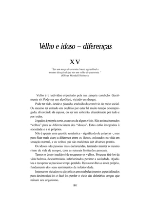 84
Velho e idoso – diferenças
xv
“Ser um moço de setenta é mais agradável e
mesmo desejável que ser um velho de quarenta.”
(Oliver Wendell Holmes)
Velho é o indivíduo repudiado pela sua própria condição. Geral-
mente só. Pode ser um alcoólico, viciado em drogas.
Pode ter sido, desde o passado, excluído do convívio do meio social.
Ou mesmo ter entrado em declínio por estar há muito tempo desempre-
gado, divorciado da esposa, ou ser um solteirão, abandonado por tudo e
por todos.
Jogados à própria sorte, escravos de algum vício. São assim chamados
“velhos” para se diferenciarem dos “idosos”. Estes estão integrados à
sociedade e a si próprios.
Não é apenas uma questão semântica – significado de palavras –, mas
para ficar mais claro a diferença entre os idosos, colocados na vida em
situação normal, e os velhos que são malvistos sob diversos pontos.
Os idosos são pessoas mais esclarecidas, tentando manter o mesmo
ritmo de vida de sempre, com as naturais limitações pessoais.
Temos o dever inadiável de recuperar os velhos. Procurar tirá-los da
vida boêmia, descontrolada, inferiorizados perante a sociedade. Ajudá-
los a recuperar o precioso tempo perdido. Restaurar-lhes o amor próprio,
fundamento dos seus sentimentos de inferioridade.
Internar os viciados ou alcoólicos em estabelecimentos especializados
para desintoxicá-los e fazê-los perder o vício das deletérias drogas que
minam seu organismo.
 