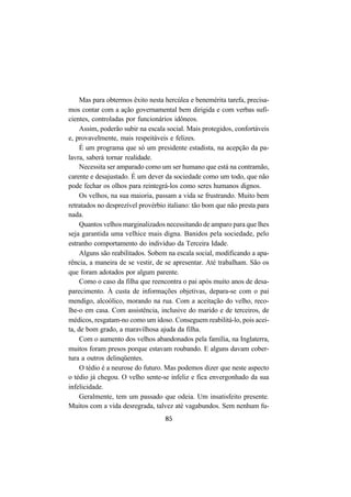 85
Mas para obtermos êxito nesta hercúlea e benemérita tarefa, precisa-
mos contar com a ação governamental bem dirigida e com verbas sufi-
cientes, controladas por funcionários idôneos.
Assim, poderão subir na escala social. Mais protegidos, confortáveis
e, provavelmente, mais respeitáveis e felizes.
É um programa que só um presidente estadista, na acepção da pa-
lavra, saberá tornar realidade.
Necessita ser amparado como um ser humano que está na contramão,
carente e desajustado. É um dever da sociedade como um todo, que não
pode fechar os olhos para reintegrá-los como seres humanos dignos.
Os velhos, na sua maioria, passam a vida se frustrando. Muito bem
retratados no desprezível provérbio italiano: tão bom que não presta para
nada.
Quantos velhos marginalizados necessitando de amparo para que lhes
seja garantida uma velhice mais digna. Banidos pela sociedade, pelo
estranho comportamento do indivíduo da Terceira Idade.
Alguns são reabilitados. Sobem na escala social, modificando a apa-
rência, a maneira de se vestir, de se apresentar. Até trabalham. São os
que foram adotados por algum parente.
Como o caso da filha que reencontra o pai após muito anos de desa-
parecimento. À custa de informações objetivas, depara-se com o pai
mendigo, alcoólico, morando na rua. Com a aceitação do velho, reco-
lhe-o em casa. Com assistência, inclusive do marido e de terceiros, de
médicos, resgatam-no como um idoso. Conseguem reabilitá-lo, pois acei-
ta, de bom grado, a maravilhosa ajuda da filha.
Com o aumento dos velhos abandonados pela família, na Inglaterra,
muitos foram presos porque estavam roubando. E alguns davam cober-
tura a outros delinqüentes.
O tédio é a neurose do futuro. Mas podemos dizer que neste aspecto
o tédio já chegou. O velho sente-se infeliz e fica envergonhado da sua
infelicidade.
Geralmente, tem um passado que odeia. Um insatisfeito presente.
Muitos com a vida desregrada, talvez até vagabundos. Sem nenhum fu-
 