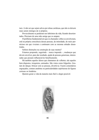 86
turo. A não ser que sejam salvos por almas caridosas, que não os deixem
mais serem inimigos de si próprios.
Provavelmente se perderam nos labirintos da vida, ficando desorien-
tados. Precisam de uma mão amiga que os ampare.
O problema fundamental em que os chamados velhos se envolveram,
está na própria consciência dessas pessoas, da intimidade, do meio per-
nicioso em que viveram e continuam com as mesmas atitudes desas-
tradas.
Sofrem distorções na construção de suas mentes?
Estamos propondo, sugerindo – nunca impondo –, mudanças que
devem envolver, para dar resultado, ajuda de pessoas generosas, interes-
sadas que possam influenciá-los beneficamente.
Há também aqueles idosos que chamamos de velhotes; são aqueles
bem dispostos, irrequietos, animados. São vistos como folgazões. Gos-
tam de dançar, brincar com as pessoas, divertir-se. Fazem comentários
engraçados, contam anedotas ou particularidades espirituosas de figuras
curiosas ou lendárias.
Querem gozar a vida da maneira mais fácil e alegre possível.
 