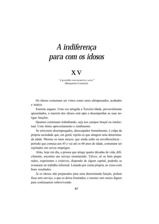 87
A indiferença
para com os idosos
xv
“A gratidão tem memória curta.”
(Benjamim Constant)
Os idosos costumam ser vistos como seres ultrapassados, acabados
e inúteis.
Enorme engano. Uma vez atingida a Terceira Idade, provavelmente
aposentados, a maioria dos idosos está apta a desempenhar as suas an-
tigas funções.
Quantos continuam trabalhando, seja nos campos braçal ou intelec-
tual. Com ótimo aproveitamento e rendimento.
Se estiverem desempregados, desocupados formalmente, é culpa da
própria sociedade que, em geral, rejeita os que atingem uma determina-
da idade. Mesmo os mais moços, que ainda estão na envelhescência –
período que começa aos 45 e vai até os 60 anos de idade, costumam ser
rejeitados em novos empregos.
Aliás, hoje em dia, a pessoa que atinge quatro décadas de vida, difi-
cilmente, encontra um serviço remunerado. Talvez, só os bem prepa-
rados, experientes e criativos, dispondo de algum capital, poderão se
aventurar no trabalho informal. Lutando por conta própria, às vezes com
bons resultados.
Já os idosos não preparados para uma determinada função, podem
ficar sem serviço, o que os deixa frustrados; e mesmo sem meios dignos
para continuarem sobrevivendo.
 