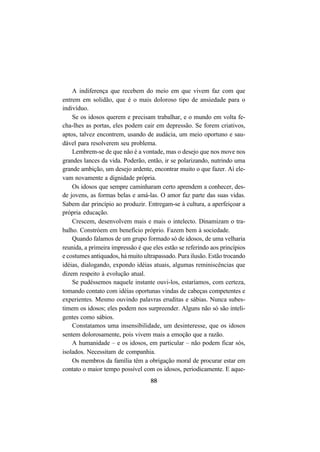88
A indiferença que recebem do meio em que vivem faz com que
entrem em solidão, que é o mais doloroso tipo de ansiedade para o
indivíduo.
Se os idosos querem e precisam trabalhar, e o mundo em volta fe-
cha-lhes as portas, eles podem cair em depressão. Se forem criativos,
aptos, talvez encontrem, usando de audácia, um meio oportuno e sau-
dável para resolverem seu problema.
Lembrem-se de que não é a vontade, mas o desejo que nos move nos
grandes lances da vida. Poderão, então, ir se polarizando, nutrindo uma
grande ambição, um desejo ardente, encontrar muito o que fazer. Aí ele-
vam novamente a dignidade própria.
Os idosos que sempre caminharam certo aprendem a conhecer, des-
de jovens, as formas belas e amá-las. O amor faz parte das suas vidas.
Sabem dar princípio ao produzir. Entregam-se à cultura, a aperfeiçoar a
própria educação.
Crescem, desenvolvem mais e mais o intelecto. Dinamizam o tra-
balho. Constróem em benefício próprio. Fazem bem à sociedade.
Quando falamos de um grupo formado só de idosos, de uma velharia
reunida, a primeira impressão é que eles estão se referindo aos princípios
e costumes antiquados, há muito ultrapassado. Pura ilusão. Estão trocando
idéias, dialogando, expondo idéias atuais, algumas reminiscências que
dizem respeito à evolução atual.
Se pudéssemos naquele instante ouvi-los, estaríamos, com certeza,
tomando contato com idéias oportunas vindas de cabeças competentes e
experientes. Mesmo ouvindo palavras eruditas e sábias. Nunca subes-
timem os idosos; eles podem nos surpreender. Alguns não só são inteli-
gentes como sábios.
Constatamos uma insensibilidade, um desinteresse, que os idosos
sentem dolorosamente, pois vivem mais a emoção que a razão.
A humanidade – e os idosos, em particular – não podem ficar sós,
isolados. Necessitam de companhia.
Os membros da família têm a obrigação moral de procurar estar em
contato o maior tempo possível com os idosos, periodicamente. E aque-
 