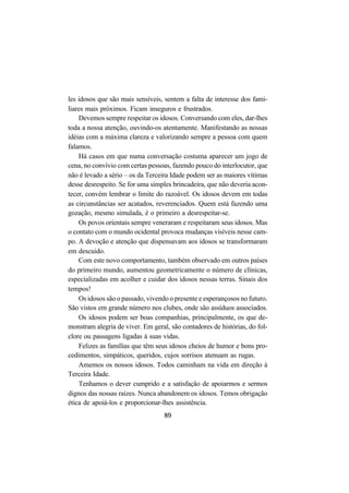 89
les idosos que são mais sensíveis, sentem a falta de interesse dos fami-
liares mais próximos. Ficam inseguros e frustrados.
Devemos sempre respeitar os idosos. Conversando com eles, dar-lhes
toda a nossa atenção, ouvindo-os atentamente. Manifestando as nossas
idéias com a máxima clareza e valorizando sempre a pessoa com quem
falamos.
Há casos em que numa conversação costuma aparecer um jogo de
cena, no convívio com certas pessoas, fazendo pouco do interlocutor, que
não é levado a sério – os da Terceira Idade podem ser as maiores vítimas
desse desrespeito. Se for uma simples brincadeira, que não deveria acon-
tecer, convém lembrar o limite do razoável. Os idosos devem em todas
as circunstâncias ser acatados, reverenciados. Quem está fazendo uma
gozação, mesmo simulada, é o primeiro a desrespeitar-se.
Os povos orientais sempre veneraram e respeitaram seus idosos. Mas
o contato com o mundo ocidental provoca mudanças visíveis nesse cam-
po. A devoção e atenção que dispensavam aos idosos se transformaram
em descuido.
Com este novo comportamento, também observado em outros países
do primeiro mundo, aumentou geometricamente o número de clínicas,
especializadas em acolher e cuidar dos idosos nessas terras. Sinais dos
tempos!
Os idosos são o passado, vivendo o presente e esperançosos no futuro.
São vistos em grande número nos clubes, onde são assíduos associados.
Os idosos podem ser boas companhias, principalmente, os que de-
monstram alegria de viver. Em geral, são contadores de histórias, do fol-
clore ou passagens ligadas à suas vidas.
Felizes as famílias que têm seus idosos cheios de humor e bons pro-
cedimentos, simpáticos, queridos, cujos sorrisos atenuam as rugas.
Amemos os nossos idosos. Todos caminham na vida em direção à
Terceira Idade.
Tenhamos o dever cumprido e a satisfação de apoiarmos e sermos
dignos das nossas raízes. Nunca abandonem os idosos. Temos obrigação
ética de apoiá-los e proporcionar-lhes assistência.
 