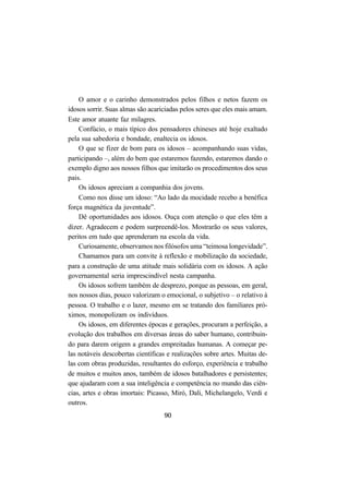 90
O amor e o carinho demonstrados pelos filhos e netos fazem os
idosos sorrir. Suas almas são acariciadas pelos seres que eles mais amam.
Este amor atuante faz milagres.
Confúcio, o mais típico dos pensadores chineses até hoje exaltado
pela sua sabedoria e bondade, enaltecia os idosos.
O que se fizer de bom para os idosos – acompanhando suas vidas,
participando –, além do bem que estaremos fazendo, estaremos dando o
exemplo digno aos nossos filhos que imitarão os procedimentos dos seus
pais.
Os idosos apreciam a companhia dos jovens.
Como nos disse um idoso: “Ao lado da mocidade recebo a benéfica
força magnética da juventude”.
Dê oportunidades aos idosos. Ouça com atenção o que eles têm a
dizer. Agradecem e podem surpreendê-los. Mostrarão os seus valores,
peritos em tudo que aprenderam na escola da vida.
Curiosamente, observamos nos filósofos uma “teimosa longevidade”.
Chamamos para um convite à reflexão e mobilização da sociedade,
para a construção de uma atitude mais solidária com os idosos. A ação
governamental seria imprescindível nesta campanha.
Os idosos sofrem também de desprezo, porque as pessoas, em geral,
nos nossos dias, pouco valorizam o emocional, o subjetivo – o relativo à
pessoa. O trabalho e o lazer, mesmo em se tratando dos familiares pró-
ximos, monopolizam os indivíduos.
Os idosos, em diferentes épocas e gerações, procuram a perfeição, a
evolução dos trabalhos em diversas áreas do saber humano, contribuin-
do para darem origem a grandes empreitadas humanas. A começar pe-
las notáveis descobertas científicas e realizações sobre artes. Muitas de-
las com obras produzidas, resultantes do esforço, experiência e trabalho
de muitos e muitos anos, também de idosos batalhadores e persistentes;
que ajudaram com a sua inteligência e competência no mundo das ciên-
cias, artes e obras imortais: Picasso, Miró, Dali, Michelangelo, Verdi e
outros.
 