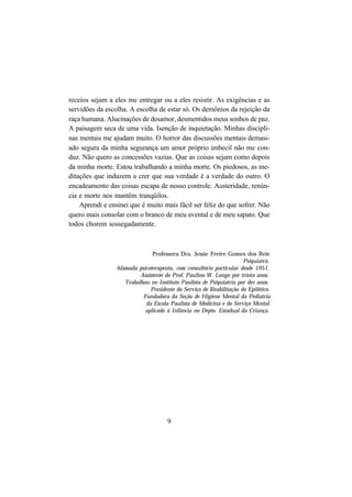 9
receios sejam a eles me entregar ou a eles resistir. As exigências e as
servidões da escolha. A escolha de estar só. Os demônios da rejeição da
raça humana. Alucinações de desamor, desmentidos meus sonhos de paz.
A paisagem seca de uma vida. Isenção de inquietação. Minhas discipli-
nas mentais me ajudam muito. O horror das discussões mentais demasi-
ado segura da minha segurança um amor próprio imbecil não me con-
duz. Não quero as concessões vazias. Que as coisas sejam como depois
da minha morte. Estou trabalhando a minha morte. Os piedosos, as me-
ditações que induzem a crer que sua verdade é a verdade do outro. O
encadeamento das coisas escapa de nosso controle. Austeridade, renún-
cia e morte nos mantêm tranqüilos.
Aprendi e ensinei que é muito mais fácil ser feliz do que sofrer. Não
quero mais consolar com o branco de meu avental e de meu sapato. Que
todos chorem sossegadamente.
Professora Dra. Jessie Freire Gomes dos Reis
Psiquiatra.
Afamada psicoterapeuta, com consultório particular desde 1951.
Assistente do Prof. Paulino W. Longo por trinta anos.
Trabalhou no Instituto Paulista de Psiquiatria por dez anos.
Presidente do Serviço de Reabilitação do Epilético.
Fundadora da Seção de Higiene Mental da Pediatria
da Escola Paulista de Medicina e do Serviço Mental
aplicado à Infância no Depto. Estadual da Criança.
 