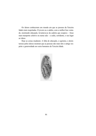 91
Os idosos conheceram um mundo em que as pessoas da Terceira
Idade eram respeitadas. O jovem ou o adulto, com a melhor boa vonta-
de, mostrando educação, levantava-se da cadeira que ocupava – fosse
num transporte coletivo ou numa sala – e cedia, sorridente, o seu lugar
ao idoso.
Hoje as coisas mudaram. A falta de educação, o egoísmo, o desin-
teresse pelos idosos mostram que as pessoas não mais têm o antigo res-
peito e generosidade aos seres humanos da Terceira Idade.
 