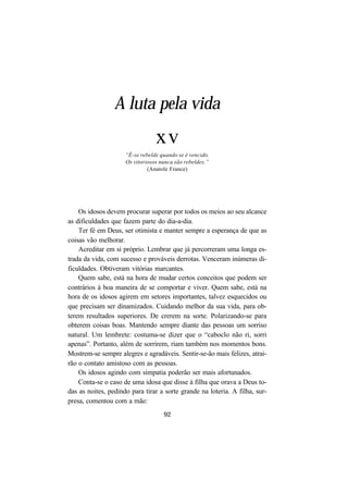 92
A luta pela vida
xv
“É-se rebelde quando se é vencido.
Os vitoriosos nunca são rebeldes.”
(Anatole France)
Os idosos devem procurar superar por todos os meios ao seu alcance
as dificuldades que fazem parte do dia-a-dia.
Ter fé em Deus, ser otimista e manter sempre a esperança de que as
coisas vão melhorar.
Acreditar em si próprio. Lembrar que já percorreram uma longa es-
trada da vida, com sucesso e prováveis derrotas. Venceram inúmeras di-
ficuldades. Obtiveram vitórias marcantes.
Quem sabe, está na hora de mudar certos conceitos que podem ser
contrários à boa maneira de se comportar e viver. Quem sabe, está na
hora de os idosos agirem em setores importantes, talvez esquecidos ou
que precisam ser dinamizados. Cuidando melhor da sua vida, para ob-
terem resultados superiores. De crerem na sorte. Polarizando-se para
obterem coisas boas. Mantendo sempre diante das pessoas um sorriso
natural. Um lembrete: costuma-se dizer que o “caboclo não ri, sorri
apenas”. Portanto, além de sorrirem, riam também nos momentos bons.
Mostrem-se sempre alegres e agradáveis. Sentir-se-ão mais felizes, atrai-
rão o contato amistoso com as pessoas.
Os idosos agindo com simpatia poderão ser mais afortunados.
Conta-se o caso de uma idosa que disse à filha que orava a Deus to-
das as noites, pedindo para tirar a sorte grande na loteria. A filha, sur-
presa, comentou com a mãe:
 