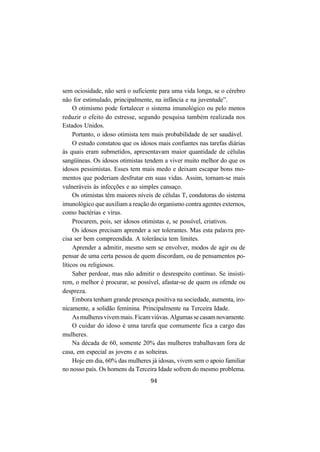 94
sem ociosidade, não será o suficiente para uma vida longa, se o cérebro
não for estimulado, principalmente, na infância e na juventude”.
O otimismo pode fortalecer o sistema imunológico ou pelo menos
reduzir o efeito do estresse, segundo pesquisa também realizada nos
Estados Unidos.
Portanto, o idoso otimista tem mais probabilidade de ser saudável.
O estudo constatou que os idosos mais confiantes nas tarefas diárias
às quais eram submetidos, apresentavam maior quantidade de células
sangüíneas. Os idosos otimistas tendem a viver muito melhor do que os
idosos pessimistas. Esses tem mais medo e deixam escapar bons mo-
mentos que poderiam desfrutar em suas vidas. Assim, tornam-se mais
vulneráveis às infecções e ao simples cansaço.
Os otimistas têm maiores níveis de células T, condutoras do sistema
imunológico que auxiliam a reação do organismo contra agentes externos,
como bactérias e vírus.
Procurem, pois, ser idosos otimistas e, se possível, criativos.
Os idosos precisam aprender a ser tolerantes. Mas esta palavra pre-
cisa ser bem compreendida. A tolerância tem limites.
Aprender a admitir, mesmo sem se envolver, modos de agir ou de
pensar de uma certa pessoa de quem discordam, ou de pensamentos po-
líticos ou religiosos.
Saber perdoar, mas não admitir o desrespeito contínuo. Se insisti-
rem, o melhor é procurar, se possível, afastar-se de quem os ofende ou
despreza.
Embora tenham grande presença positiva na sociedade, aumenta, iro-
nicamente, a solidão feminina. Principalmente na Terceira Idade.
Asmulheresvivemmais.Ficamviúvas.Algumassecasamnovamente.
O cuidar do idoso é uma tarefa que comumente fica a cargo das
mulheres.
Na década de 60, somente 20% das mulheres trabalhavam fora de
casa, em especial as jovens e as solteiras.
Hoje em dia, 60% das mulheres já idosas, vivem sem o apoio familiar
no nosso país. Os homens da Terceira Idade sofrem do mesmo problema.
 
