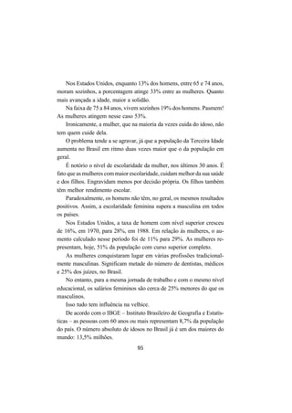 95
Nos Estados Unidos, enquanto 13% dos homens, entre 65 e 74 anos,
moram sozinhos, a porcentagem atinge 33% entre as mulheres. Quanto
mais avançada a idade, maior a solidão.
Na faixa de 75 a 84 anos, vivem sozinhos 19% dos homens. Pasmem!
As mulheres atingem nesse caso 53%.
Ironicamente, a mulher, que na maioria da vezes cuida do idoso, não
tem quem cuide dela.
O problema tende a se agravar, já que a população da Terceira Idade
aumenta no Brasil em ritmo duas vezes maior que o da população em
geral.
É notório o nível de escolaridade da mulher, nos últimos 30 anos. É
fato que as mulheres com maior escolaridade, cuidam melhor da sua saúde
e dos filhos. Engravidam menos por decisão própria. Os filhos também
têm melhor rendimento escolar.
Paradoxalmente, os homens não têm, no geral, os mesmos resultados
positivos. Assim, a escolaridade feminina supera a masculina em todos
os países.
Nos Estados Unidos, a taxa de homem com nível superior cresceu
de 16%, em 1970, para 28%, em 1988. Em relação às mulheres, o au-
mento calculado nesse período foi de 11% para 29%. As mulheres re-
presentam, hoje, 51% da população com curso superior completo.
As mulheres conquistaram lugar em várias profissões tradicional-
mente masculinas. Significam metade do número de dentistas, médicos
e 25% dos juízes, no Brasil.
No entanto, para a mesma jornada de trabalho e com o mesmo nível
educacional, os salários femininos são cerca de 25% menores do que os
masculinos.
Isso tudo tem influência na velhice.
De acordo com o IBGE – Instituto Brasileiro de Geografia e Estatís-
ticas – as pessoas com 60 anos ou mais representam 8,7% da população
do país. O número absoluto de idosos no Brasil já é um dos maiores do
mundo: 13,5% milhões.
 