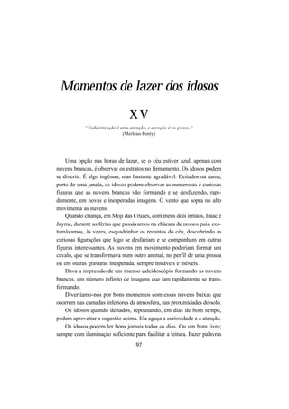97
Momentos de lazer dos idosos
xv
“Toda intenção é uma atenção, e atenção é eu-posso.”
(Merleau-Ponty)
Uma opção nas horas de lazer, se o céu estiver azul, apenas com
nuvens brancas, é observar os estratos no firmamento. Os idosos podem
se divertir. É algo ingênuo, mas bastante agradável. Deitados na cama,
perto de uma janela, os idosos podem observar as numerosas e curiosas
figuras que as nuvens brancas vão formando e se desfazendo, rapi-
damente, em novas e inesperadas imagens. O vento que sopra no alto
movimenta as nuvens.
Quando criança, em Moji das Cruzes, com meus dois irmãos, Isaac e
Jayme, durante as férias que passávamos na chácara de nossos pais, cos-
tumávamos, às vezes, esquadrinhar os recantos do céu, descobrindo as
curiosas figurações que logo se desfaziam e se compunham em outras
figuras interessantes. As nuvens em movimento poderiam formar um
cavalo, que se transformava num outro animal, no perfil de uma pessoa
ou em outras gravuras inesperada, sempre instáveis e móveis.
Dava a impressão de um imenso caleidoscópio formando as nuvens
brancas, um número infinito de imagens que iam rapidamente se trans-
formando.
Divertíamo-nos por bons momentos com essas nuvens baixas que
ocorrem nas camadas inferiores da atmosfera, nas proximidades do solo.
Os idosos quando deitados, repousando, em dias de bom tempo,
podem aproveitar a sugestão acima. Ela aguça a curiosidade e a atenção.
Os idosos podem ler bons jornais todos os dias. Ou um bom livro;
sempre com iluminação suficiente para facilitar a leitura. Fazer palavras
 