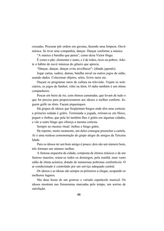 98
cruzadas. Procurar pôr ordem em gavetas, fazendo uma limpeza. Ouvir
música. Se tiver uma companhia, dançar. Dançar conforme a música.
“A música é barulho que pensa”, como dizia Victor Hugo.
É como o pão: elementar e santo, e é de todos, ricos ou pobres. Ado-
te o hábito de ouvir músicas do gênero que aprecie.
“Dançar, dançar, dançar evita envelhecer”- (ditado japonês).
Jogar cartas, xadrez, damas, batalha naval ou outros jogos de salão,
usando dados. Colecionar objetos, selos, livros raros etc.
Ouçam os programas raros de cultura na televisão. Vejam os noti-
ciários, os jogos de futebol, vôlei ou tênis. O rádio também é um ótimo
companheiro.
Pescar em beira de rio, com ótimos camaradas, que levam de tudo o
que for preciso para proporcionarem aos idosos o melhor conforto. Jo-
guem golfe ou tênis. Façam piqueniques.
Há grupos de idosos que freqüentam bingos onde têm uma cortesia:
a primeira rodada é grátis. Terminada a jogada, retiram-se em bloco,
pegam o ônibus, que pela lei também lhes é grátis em algumas cidades,
e vão a outro bingo que ofereça a mesma cortesia.
Sempre no mesmo ritual: ônibus e bingo grátis.
De repente, muito raramente, um deles consegue preencher a cartela.
Aí é uma ruidosa comemoração do grupo alegre de amigos da Terceira
Idade.
Para os idosos ter um bom amigo é pouco; dois são um número bom,
três formam um número melhor.
A famosa orquestra da cidade, composta de ótimos músicos e de um
famoso maestro, reúne-se todos os domingos, pela manhã, num vasto
salão de ótima acústica, dotado de numerosas poltronas confortáveis. O
ar condicionado é controlado por um serviço adequado central.
Os idosos e as idosas são sempre os primeiros a chegar, ocupando os
melhores lugares.
São duas horas de um gostoso e variado espetáculo musical. Os
idosos mostram nas fisionomias marcadas pelo tempo, um sorriso de
satisfação.
 