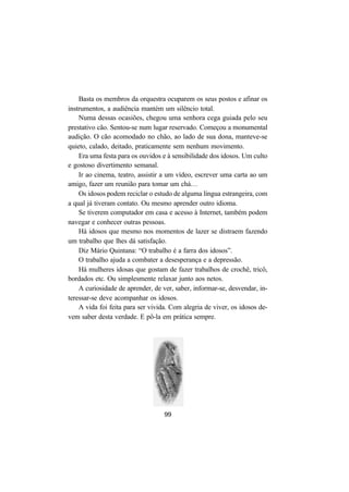 99
Basta os membros da orquestra ocuparem os seus postos e afinar os
instrumentos, a audiência mantém um silêncio total.
Numa dessas ocasiões, chegou uma senhora cega guiada pelo seu
prestativo cão. Sentou-se num lugar reservado. Começou a monumental
audição. O cão acomodado no chão, ao lado de sua dona, manteve-se
quieto, calado, deitado, praticamente sem nenhum movimento.
Era uma festa para os ouvidos e à sensibilidade dos idosos. Um culto
e gostoso divertimento semanal.
Ir ao cinema, teatro, assistir a um vídeo, escrever uma carta ao um
amigo, fazer um reunião para tomar um chá…
Os idosos podem reciclar o estudo de alguma língua estrangeira, com
a qual já tiveram contato. Ou mesmo aprender outro idioma.
Se tiverem computador em casa e acesso à Internet, também podem
navegar e conhecer outras pessoas.
Há idosos que mesmo nos momentos de lazer se distraem fazendo
um trabalho que lhes dá satisfação.
Diz Mário Quintana: “O trabalho é a farra dos idosos”.
O trabalho ajuda a combater a desesperança e a depressão.
Há mulheres idosas que gostam de fazer trabalhos de crochê, tricô,
bordados etc. Ou simplesmente relaxar junto aos netos.
A curiosidade de aprender, de ver, saber, informar-se, desvendar, in-
teressar-se deve acompanhar os idosos.
A vida foi feita para ser vivida. Com alegria de viver, os idosos de-
vem saber desta verdade. E pô-la em prática sempre.
 