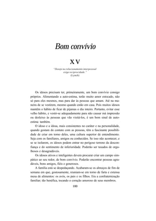 100
Bom convívio
xv
“Desejo no relacionamento interpessoal
exige reciprocidade.”
(Lynch)
Os idosos precisam ter, primeiramente, um bom convívio consigo
próprios. Alimentando a auto-estima, terão muito amor estocado, não
só para eles mesmos, mas para dar às pessoas que amam. Até na ma-
neira de se vestirem, mesmo quando estão em casa. Pois muitos idosos
mantêm o hábito de ficar de pijamas o dia inteiro. Portanto, evitar esse
velho hábito, e vestir-se adequadamente para não causar má impressão
ou desleixo às pessoas que vão visitá-los, é um bom sinal de auto-
estima também.
O idoso e a idosa, mais consistentes no caráter e na personalidade,
quando gostam do contato com as pessoas, têm a fascinante possibili-
dade de criar em torno deles, uma cultura superior de entendimento.
Seja com os familiares, amigos ou conhecidos. Se isso não acontecer, e
se se isolarem, os idosos podem entrar no perigoso terreno da descon-
fiança e do sentimento de inferioridade. Poderão ser taxados de orgu-
lhosos e desagradáveis.
Os idosos ativos e inteligentes devem procurar criar um campo sim-
pático ao seu redor, de bom convívio. Poderão encontrar pessoas agra-
dáveis, bons amigos, fiéis e generosos.
A família está se despedaçando. Acabaram-se os almoços de fim de
semana em que, gostosamente, reuniam-se em torno de farta e extensa
mesa de alimentos: os avós, os pais e os filhos. Era a confraternização
familiar; tão benéfica, tocando o coração amoroso de seus membros.
 