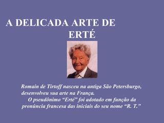 A DELICADA ARTE DE
ERTÉ
Romain de Tirtoff nasceu na antiga São Petersburgo,
desenvolveu sua arte na França.
O pseudônimo “Erté” foi adotado em função da
pronúncia francesa das iniciais do seu nome “R. T.”
 