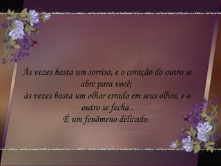 Às vezes basta um sorriso, e o coração do outro se
abre para você;
às vezes basta um olhar errado em seus olhos, e o
outro se fecha .
É um fenômeno delicado.
 