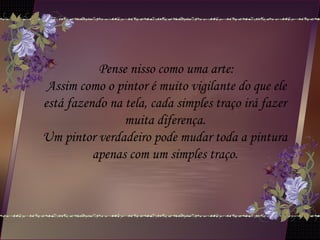 Pense nisso como uma arte:
Assim como o pintor é muito vigilante do que ele
está fazendo na tela, cada simples traço irá fazer
muita diferença.
Um pintor verdadeiro pode mudar toda a pintura
apenas com um simples traço.
 