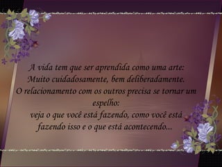 A vida tem que ser aprendida como uma arte:
Muito cuidadosamente, bem deliberadamente.
O relacionamento com os outros precisa se tornar um
espelho:
veja o que você está fazendo, como você está
fazendo isso e o que está acontecendo...
 