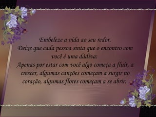 Embeleze a vida ao seu redor.
Deixe que cada pessoa sinta que o encontro com
você é uma dádiva:
Apenas por estar com você algo começa a fluir, a
crescer, algumas canções começam a surgir no
coração, algumas flores começam a se abrir.
 