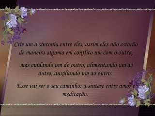 Crie um a sintonia entre eles, assim eles não estarão
de maneira alguma em conflito um com o outro,
mas cuidando um do outro, alimentando um ao
outro, auxiliando um ao outro.
Esse vai ser o seu caminho: a síntese entre amor e
meditação.
 