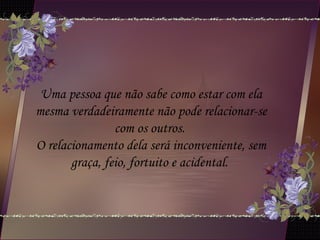 Uma pessoa que não sabe como estar com ela
mesma verdadeiramente não pode relacionar-se
com os outros.
O relacionamento dela será inconveniente, sem
graça, feio, fortuito e acidental.
 