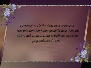 Certamente ele lhe dará uma ocupação,
mas não terá nenhuma melodia nele, nem lhe
alçará até as alturas da existência ou até as
profundezas do ser.  
 