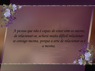 A pessoa que não é capaz de estar com os outros,
de relacionar-se, achará muito difícil relacionar-
se consigo mesma, porque a arte de relacionar-se é
a mesma.
 