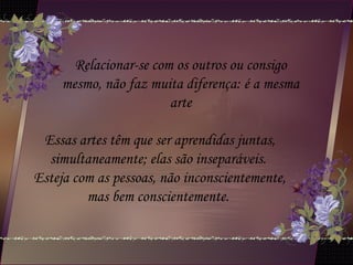 Relacionar-se com os outros ou consigo
mesmo, não faz muita diferença: é a mesma
arte
Essas artes têm que ser aprendidas juntas,
simultaneamente; elas são inseparáveis.
Esteja com as pessoas, não inconscientemente,
mas bem conscientemente.
 