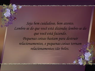 Seja bem cuidadoso, bem atento.
Lembre-se do que você está dizendo; lembre-se do
que você está fazendo.
Pequenas coisas bastam para destruir
relacionamentos, e pequenas coisas tornam
relacionamentos tão belos.
 