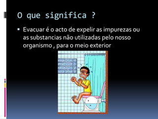 O que significa ?
 Evacuar é o acto de expelir as impurezas ou
  as substancias não utilizadas pelo nosso
  organismo , para o meio exterior
 