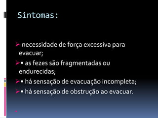 Sintomas:


 necessidade de força excessiva para
 evacuar;
• as fezes são fragmentadas ou
 endurecidas;
• há sensação de evacuação incompleta;
• há sensação de obstrução ao evacuar.


 