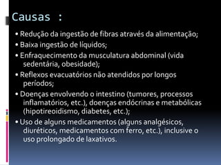 Causas :
• Redução da ingestão de fibras através da alimentação;
• Baixa ingestão de líquidos;
• Enfraquecimento da musculatura abdominal (vida
   sedentária, obesidade);
• Reflexos evacuatórios não atendidos por longos
   períodos;
• Doenças envolvendo o intestino (tumores, processos
   inflamatórios, etc.), doenças endócrinas e metabólicas
   (hipotireoidismo, diabetes, etc.);
• Uso de alguns medicamentos (alguns analgésicos,
   diuréticos, medicamentos com ferro, etc.), inclusive o
   uso prolongado de laxativos.
 
