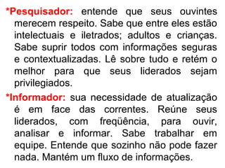 *Pesquisador: entende que seus ouvintes
  merecem respeito. Sabe que entre eles estão
  intelectuais e iletrados; adultos e crianças.
  Sabe suprir todos com informações seguras
  e contextualizadas. Lê sobre tudo e retém o
  melhor para que seus liderados sejam
  privilegiados.
*Informador: sua necessidade de atualização
  é em face das correntes. Reúne seus
  liderados, com freqüência, para ouvir,
  analisar e informar. Sabe trabalhar em
  equipe. Entende que sozinho não pode fazer
  nada. Mantém um fluxo de informações.
 
