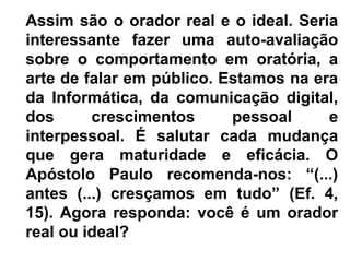 Assim são o orador real e o ideal. Seria
interessante fazer uma auto-avaliação
sobre o comportamento em oratória, a
arte de falar em público. Estamos na era
da Informática, da comunicação digital,
dos      crescimentos      pessoal     e
interpessoal. É salutar cada mudança
que gera maturidade e eficácia. O
Apóstolo Paulo recomenda-nos: “(...)
antes (...) cresçamos em tudo” (Ef. 4,
15). Agora responda: você é um orador
real ou ideal?
 