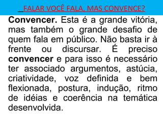 FALAR VOCÊ FALA, MAS CONVENCE?
Convencer. Esta é a grande vitória,
mas também o grande desafio de
quem fala em público. Não basta ir à
frente ou discursar. É preciso
convencer e para isso é necessário
ter associado argumentos, astúcia,
criatividade, voz definida e bem
flexionada, postura, indução, ritmo
de idéias e coerência na temática
desenvolvida.
 