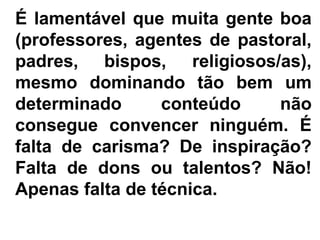 É lamentável que muita gente boa
(professores, agentes de pastoral,
padres, bispos, religiosos/as),
mesmo dominando tão bem um
determinado      conteúdo     não
consegue convencer ninguém. É
falta de carisma? De inspiração?
Falta de dons ou talentos? Não!
Apenas falta de técnica.
 