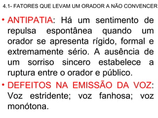 4.1- FATORES QUE LEVAM UM ORADOR A NÃO CONVENCER

• ANTIPATIA: Há um sentimento de
  repulsa espontânea quando um
  orador se apresenta rígido, formal e
  extremamente sério. A ausência de
  um sorriso sincero estabelece a
  ruptura entre o orador e público.
• DEFEITOS NA EMISSÃO DA VOZ:
  Voz estridente; voz fanhosa; voz
  monótona.
 