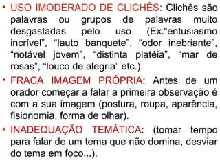 • USO IMODERADO DE CLICHÊS: Clichês são
  palavras ou grupos de palavras muito
  desgastadas      pelo    uso      (Ex.“entusiasmo
  incrível”, “lauto banquete”, “odor inebriante”,
  “notável jovem”, “distinta platéia”, “mar de
  rosas”, “louco de alegria” etc.).
• FRACA IMAGEM PRÓPRIA: Antes de um
  orador começar a falar a primeira observação é
  com a sua imagem (postura, roupa, aparência,
  fisionomia, forma de olhar).
• INADEQUAÇÃO TEMÁTICA: (tomar tempo
  para falar de um tema que não domina, desviar
  do tema em foco...).
 