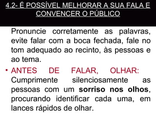 4.2- É POSSÍVEL MELHORAR A SUA FALA E
         CONVENCER O PÚBLICO
• MELHORAR O SOM DA VOZ:
  Pronuncie corretamente as palavras,
  evite falar com a boca fechada, fale no
  tom adequado ao recinto, às pessoas e
  ao tema.
• ANTES DE FALAR, OLHAR:
  Cumprimente      silenciosamente     as
  pessoas com um sorriso nos olhos,
  procurando identificar cada uma, em
  lances rápidos de olhar.
 