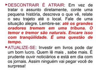 DESCONTRAIR É ATRAIR: Em vez de
 tratar o assunto diretamente, conte uma
 pequena história, descreva o que vê, relate
 o seu trajeto até o local. Fale de uma
 situação alegre. Lembre-se: até os grandes
 oradores tremem em uma tribuna. O
 temor e tremor são naturais. Encare isso
 com tranqüilidade. É uma questão de
 tempo.
ATUALIZE-SE: Investir em livros pode dar
 um bom lucro. Quem lê mais , sabe mais. É
 prudente ouvir noticiários e está em dia com
 os jornais. Assim ninguém vai pegar você de
 surpresa!
 