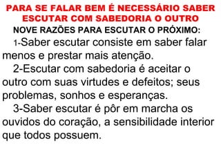 PARA SE FALAR BEM É NECESSÁRIO SABER
   ESCUTAR COM SABEDORIA O OUTRO
 NOVE RAZÕES PARA ESCUTAR O PRÓXIMO:
 1-Saber escutar consiste em saber falar
menos e prestar mais atenção.
  2-Escutar com sabedoria é aceitar o
outro com suas virtudes e defeitos; seus
problemas, sonhos e esperanças.
  3-Saber escutar é pôr em marcha os
ouvidos do coração, a sensibilidade interior
que todos possuem.
 