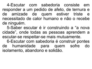 4-Escutar com sabedoria consiste em
responder a um pedido de afeto, de ternura e
de amizade de quem estiver triste e
necessitado de calor humano e não o recebe
de ninguém.
   5-Saber escutar é ir construindo a “a nova
cidade”, onde todas as pessoas aprendem a
escutar-se respeitar-se mais mutuamente.
   6-Escutar com sabedoria é construir pontes
de humanidade para quem sofre do
isolamento, abandono e solidão.
 