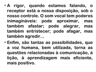 • A rigor, quando estamos falando, o
  receptor está a nossa disposição, sob o
  nosso controle. O som vocal tem poderes
  inimagináveis: pode aproximar, mas
  também afastar; pode alegrar, mas
  também entristecer; pode afagar, mas
  também agredir...
• Enfim, são tantas as possibilidades, que
  a voz humana, bem utilizada, torna as
  questões relacionadas à comunicação, à
  lição, à aprendizagem mais eficiente,
  mais positivo.
 